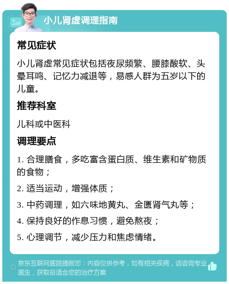 小儿肾虚调理指南 常见症状 小儿肾虚常见症状包括夜尿频繁、腰膝酸软、头晕耳鸣、记忆力减退等，易感人群为五岁以下的儿童。 推荐科室 儿科或中医科 调理要点 1. 合理膳食，多吃富含蛋白质、维生素和矿物质的食物； 2. 适当运动，增强体质； 3. 中药调理，如六味地黄丸、金匮肾气丸等； 4. 保持良好的作息习惯，避免熬夜； 5. 心理调节，减少压力和焦虑情绪。