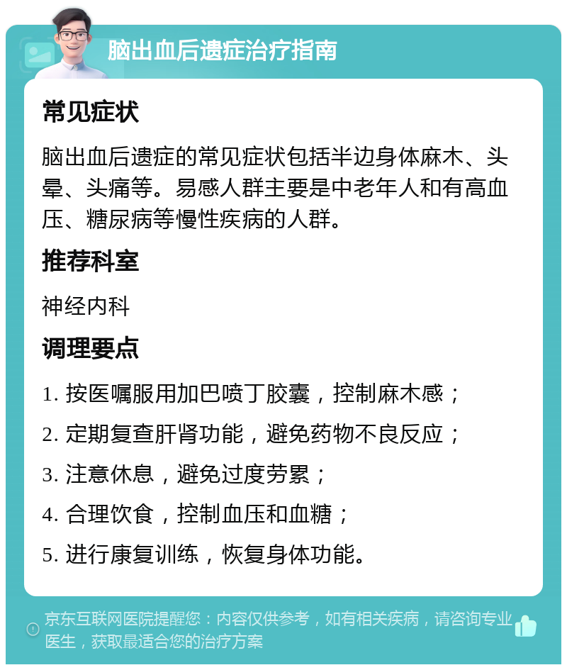 脑出血后遗症治疗指南 常见症状 脑出血后遗症的常见症状包括半边身体麻木、头晕、头痛等。易感人群主要是中老年人和有高血压、糖尿病等慢性疾病的人群。 推荐科室 神经内科 调理要点 1. 按医嘱服用加巴喷丁胶囊，控制麻木感； 2. 定期复查肝肾功能，避免药物不良反应； 3. 注意休息，避免过度劳累； 4. 合理饮食，控制血压和血糖； 5. 进行康复训练，恢复身体功能。