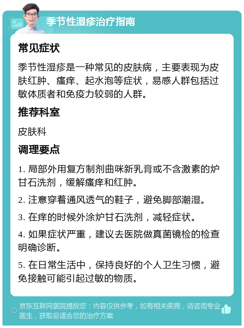 季节性湿疹治疗指南 常见症状 季节性湿疹是一种常见的皮肤病，主要表现为皮肤红肿、瘙痒、起水泡等症状，易感人群包括过敏体质者和免疫力较弱的人群。 推荐科室 皮肤科 调理要点 1. 局部外用复方制剂曲咪新乳膏或不含激素的炉甘石洗剂，缓解瘙痒和红肿。 2. 注意穿着通风透气的鞋子，避免脚部潮湿。 3. 在痒的时候外涂炉甘石洗剂，减轻症状。 4. 如果症状严重，建议去医院做真菌镜检的检查明确诊断。 5. 在日常生活中，保持良好的个人卫生习惯，避免接触可能引起过敏的物质。