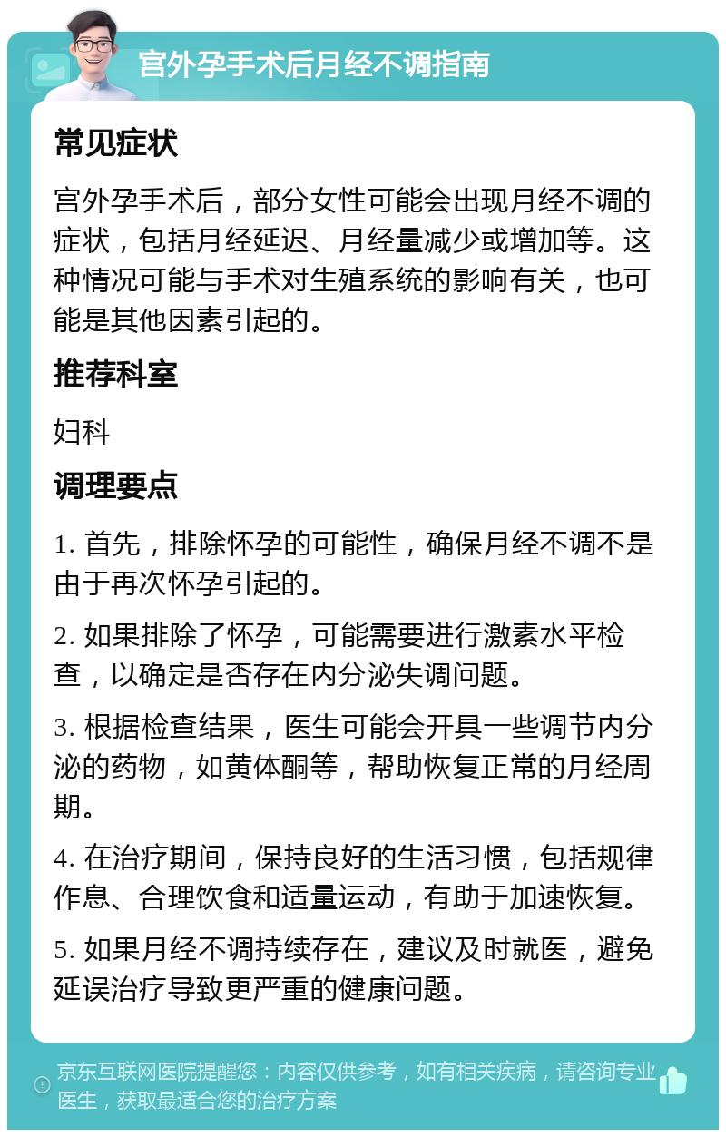 宫外孕手术后月经不调指南 常见症状 宫外孕手术后，部分女性可能会出现月经不调的症状，包括月经延迟、月经量减少或增加等。这种情况可能与手术对生殖系统的影响有关，也可能是其他因素引起的。 推荐科室 妇科 调理要点 1. 首先，排除怀孕的可能性，确保月经不调不是由于再次怀孕引起的。 2. 如果排除了怀孕，可能需要进行激素水平检查，以确定是否存在内分泌失调问题。 3. 根据检查结果，医生可能会开具一些调节内分泌的药物，如黄体酮等，帮助恢复正常的月经周期。 4. 在治疗期间，保持良好的生活习惯，包括规律作息、合理饮食和适量运动，有助于加速恢复。 5. 如果月经不调持续存在，建议及时就医，避免延误治疗导致更严重的健康问题。