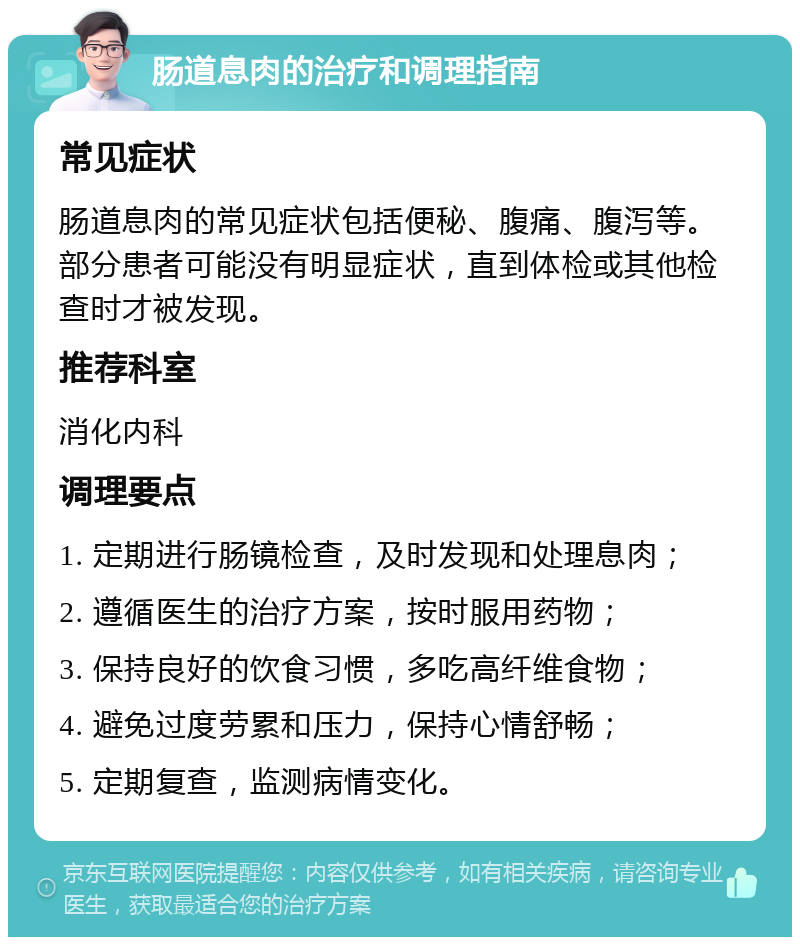 肠道息肉的治疗和调理指南 常见症状 肠道息肉的常见症状包括便秘、腹痛、腹泻等。部分患者可能没有明显症状，直到体检或其他检查时才被发现。 推荐科室 消化内科 调理要点 1. 定期进行肠镜检查，及时发现和处理息肉； 2. 遵循医生的治疗方案，按时服用药物； 3. 保持良好的饮食习惯，多吃高纤维食物； 4. 避免过度劳累和压力，保持心情舒畅； 5. 定期复查，监测病情变化。