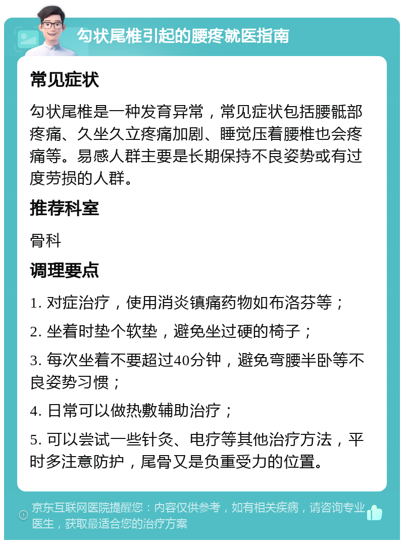 勾状尾椎引起的腰疼就医指南 常见症状 勾状尾椎是一种发育异常，常见症状包括腰骶部疼痛、久坐久立疼痛加剧、睡觉压着腰椎也会疼痛等。易感人群主要是长期保持不良姿势或有过度劳损的人群。 推荐科室 骨科 调理要点 1. 对症治疗，使用消炎镇痛药物如布洛芬等； 2. 坐着时垫个软垫，避免坐过硬的椅子； 3. 每次坐着不要超过40分钟，避免弯腰半卧等不良姿势习惯； 4. 日常可以做热敷辅助治疗； 5. 可以尝试一些针灸、电疗等其他治疗方法，平时多注意防护，尾骨又是负重受力的位置。