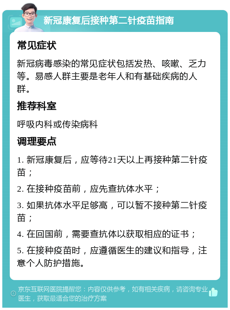 新冠康复后接种第二针疫苗指南 常见症状 新冠病毒感染的常见症状包括发热、咳嗽、乏力等。易感人群主要是老年人和有基础疾病的人群。 推荐科室 呼吸内科或传染病科 调理要点 1. 新冠康复后，应等待21天以上再接种第二针疫苗； 2. 在接种疫苗前，应先查抗体水平； 3. 如果抗体水平足够高，可以暂不接种第二针疫苗； 4. 在回国前，需要查抗体以获取相应的证书； 5. 在接种疫苗时，应遵循医生的建议和指导，注意个人防护措施。