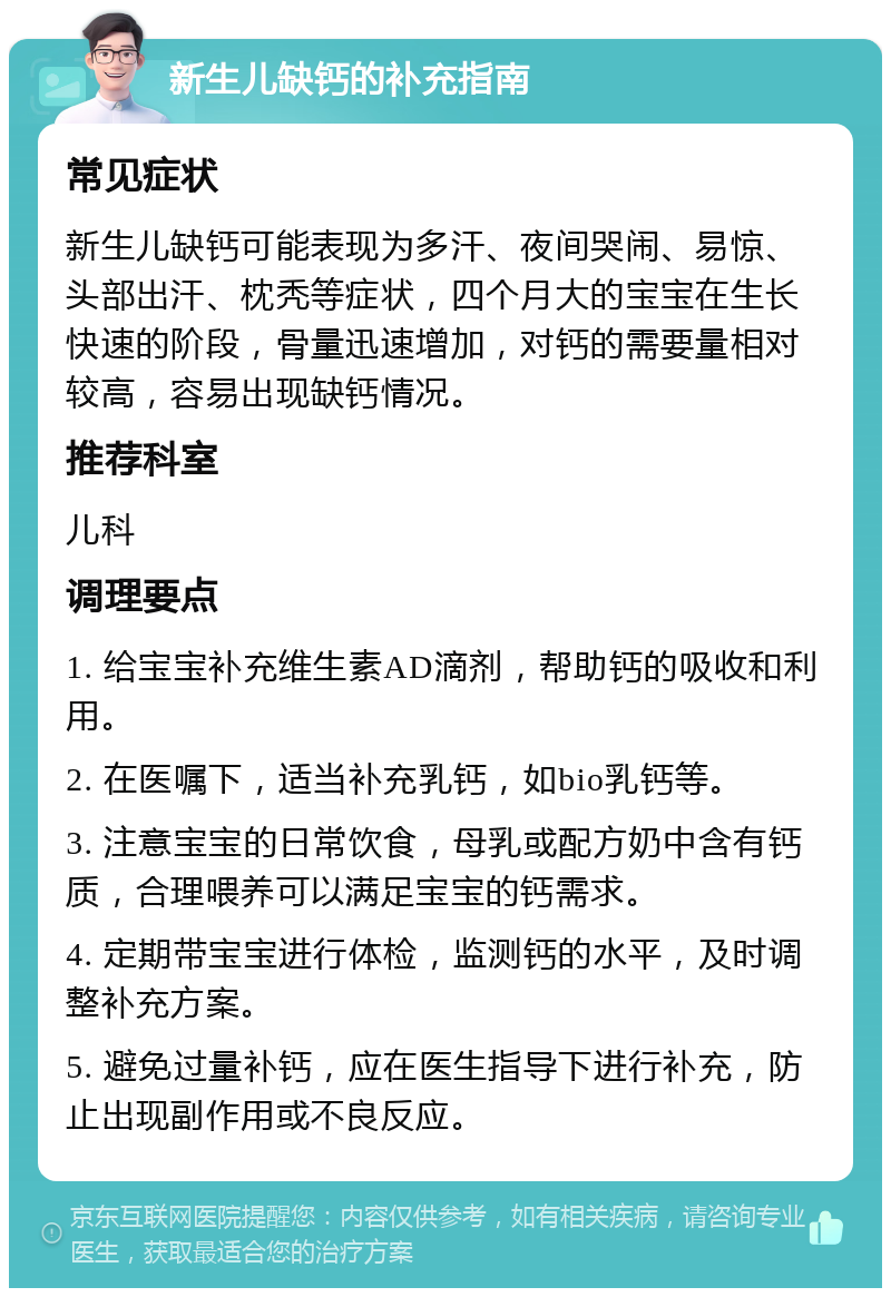 新生儿缺钙的补充指南 常见症状 新生儿缺钙可能表现为多汗、夜间哭闹、易惊、头部出汗、枕秃等症状，四个月大的宝宝在生长快速的阶段，骨量迅速增加，对钙的需要量相对较高，容易出现缺钙情况。 推荐科室 儿科 调理要点 1. 给宝宝补充维生素AD滴剂，帮助钙的吸收和利用。 2. 在医嘱下，适当补充乳钙，如bio乳钙等。 3. 注意宝宝的日常饮食，母乳或配方奶中含有钙质，合理喂养可以满足宝宝的钙需求。 4. 定期带宝宝进行体检，监测钙的水平，及时调整补充方案。 5. 避免过量补钙，应在医生指导下进行补充，防止出现副作用或不良反应。