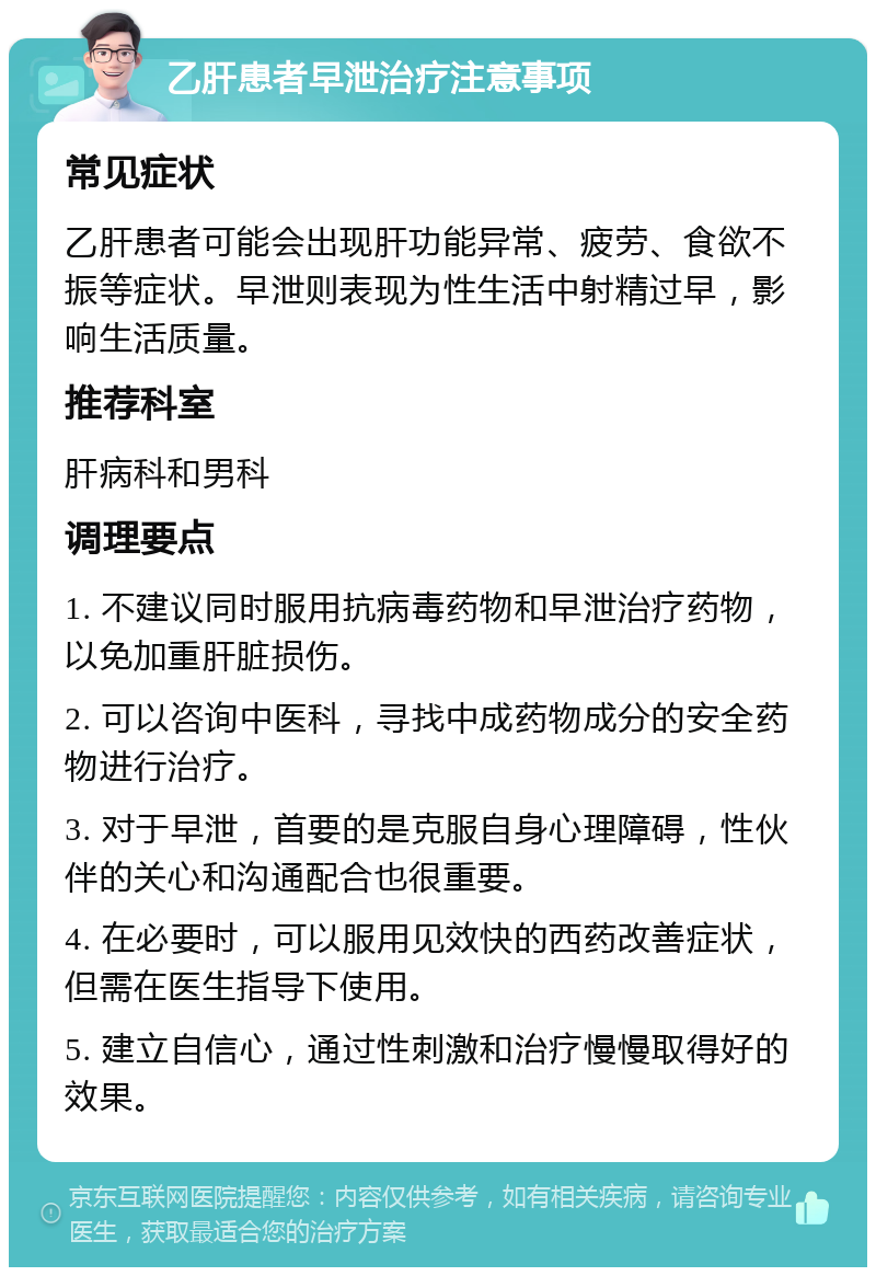 乙肝患者早泄治疗注意事项 常见症状 乙肝患者可能会出现肝功能异常、疲劳、食欲不振等症状。早泄则表现为性生活中射精过早，影响生活质量。 推荐科室 肝病科和男科 调理要点 1. 不建议同时服用抗病毒药物和早泄治疗药物，以免加重肝脏损伤。 2. 可以咨询中医科，寻找中成药物成分的安全药物进行治疗。 3. 对于早泄，首要的是克服自身心理障碍，性伙伴的关心和沟通配合也很重要。 4. 在必要时，可以服用见效快的西药改善症状，但需在医生指导下使用。 5. 建立自信心，通过性刺激和治疗慢慢取得好的效果。