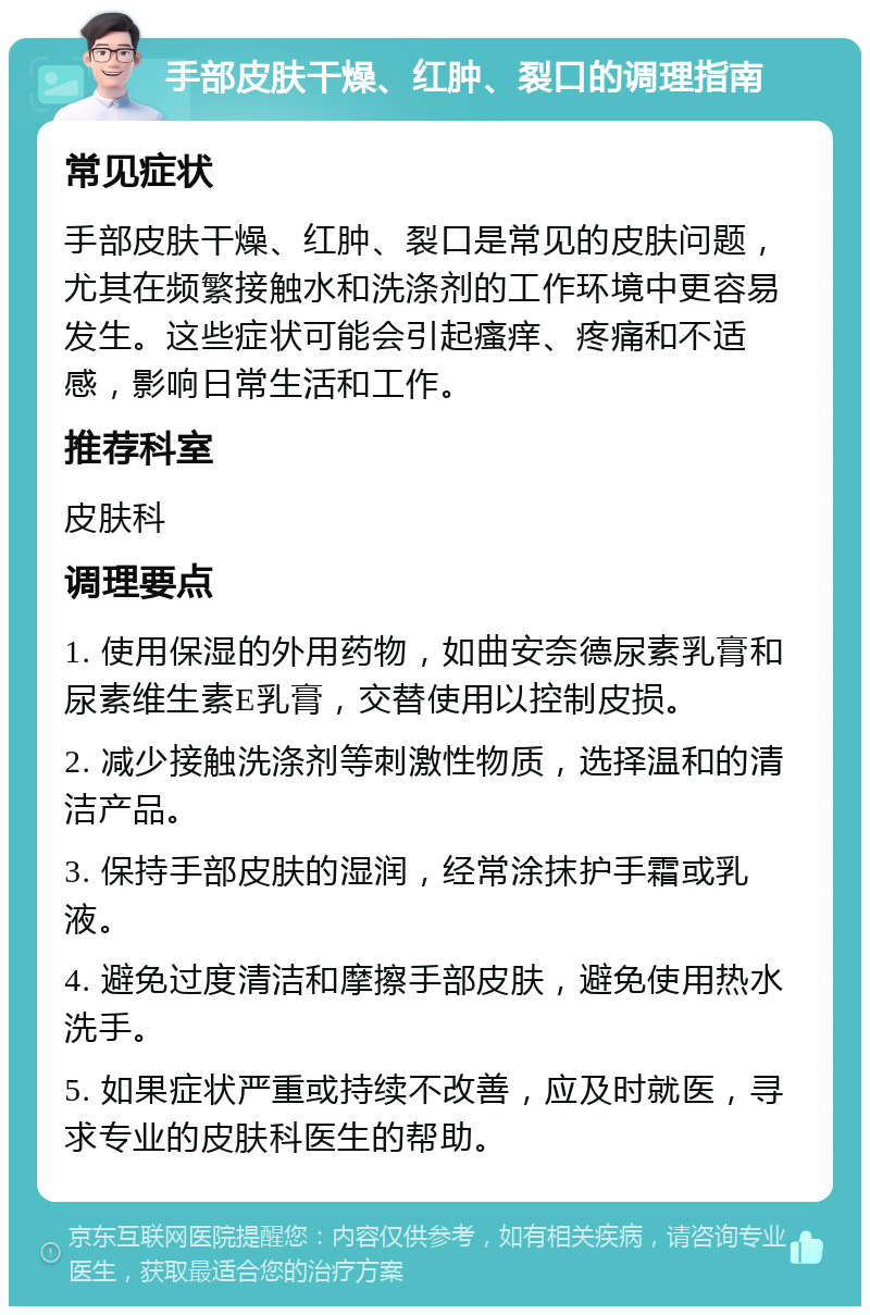 手部皮肤干燥、红肿、裂口的调理指南 常见症状 手部皮肤干燥、红肿、裂口是常见的皮肤问题，尤其在频繁接触水和洗涤剂的工作环境中更容易发生。这些症状可能会引起瘙痒、疼痛和不适感，影响日常生活和工作。 推荐科室 皮肤科 调理要点 1. 使用保湿的外用药物，如曲安奈德尿素乳膏和尿素维生素E乳膏，交替使用以控制皮损。 2. 减少接触洗涤剂等刺激性物质，选择温和的清洁产品。 3. 保持手部皮肤的湿润，经常涂抹护手霜或乳液。 4. 避免过度清洁和摩擦手部皮肤，避免使用热水洗手。 5. 如果症状严重或持续不改善，应及时就医，寻求专业的皮肤科医生的帮助。