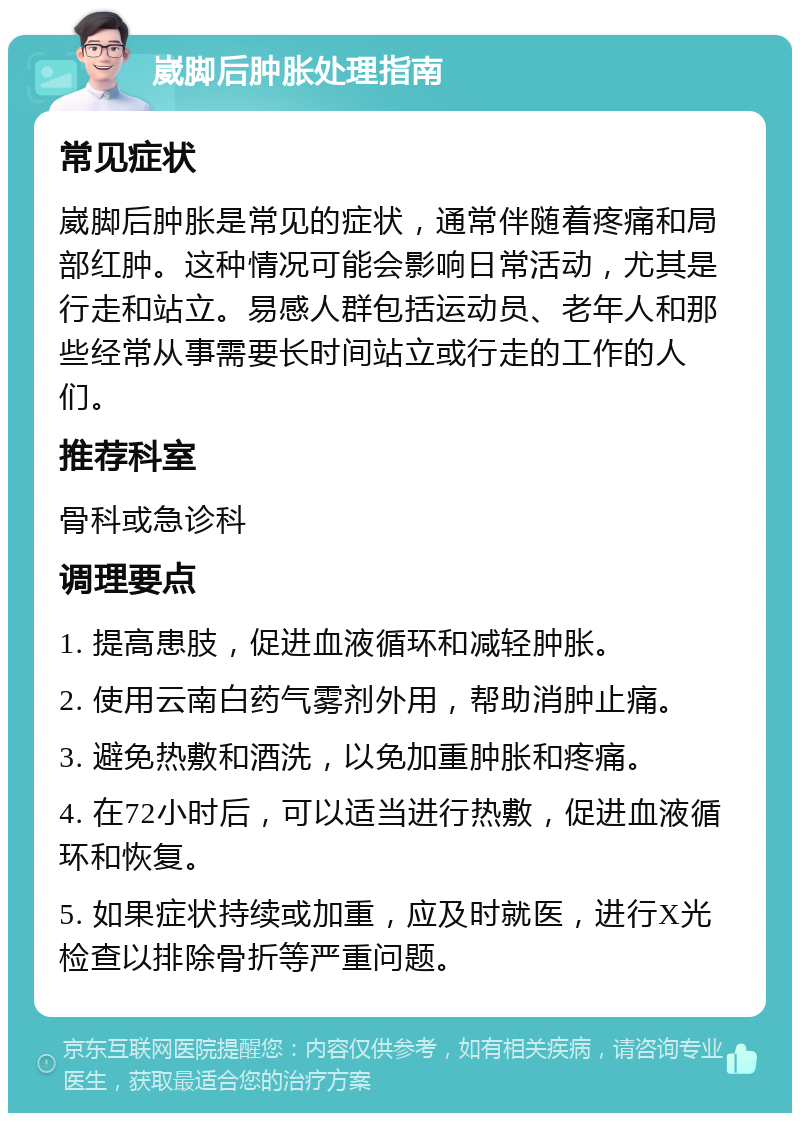 崴脚后肿胀处理指南 常见症状 崴脚后肿胀是常见的症状，通常伴随着疼痛和局部红肿。这种情况可能会影响日常活动，尤其是行走和站立。易感人群包括运动员、老年人和那些经常从事需要长时间站立或行走的工作的人们。 推荐科室 骨科或急诊科 调理要点 1. 提高患肢，促进血液循环和减轻肿胀。 2. 使用云南白药气雾剂外用，帮助消肿止痛。 3. 避免热敷和酒洗，以免加重肿胀和疼痛。 4. 在72小时后，可以适当进行热敷，促进血液循环和恢复。 5. 如果症状持续或加重，应及时就医，进行X光检查以排除骨折等严重问题。