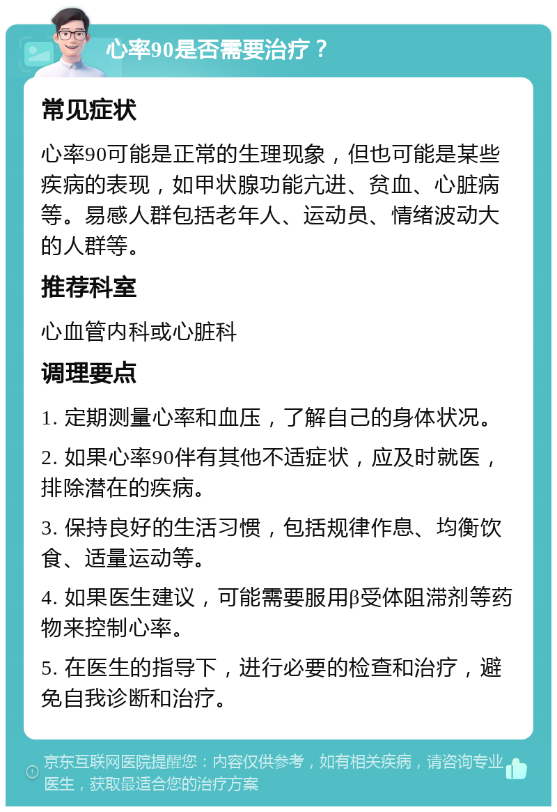 心率90是否需要治疗？ 常见症状 心率90可能是正常的生理现象，但也可能是某些疾病的表现，如甲状腺功能亢进、贫血、心脏病等。易感人群包括老年人、运动员、情绪波动大的人群等。 推荐科室 心血管内科或心脏科 调理要点 1. 定期测量心率和血压，了解自己的身体状况。 2. 如果心率90伴有其他不适症状，应及时就医，排除潜在的疾病。 3. 保持良好的生活习惯，包括规律作息、均衡饮食、适量运动等。 4. 如果医生建议，可能需要服用β受体阻滞剂等药物来控制心率。 5. 在医生的指导下，进行必要的检查和治疗，避免自我诊断和治疗。