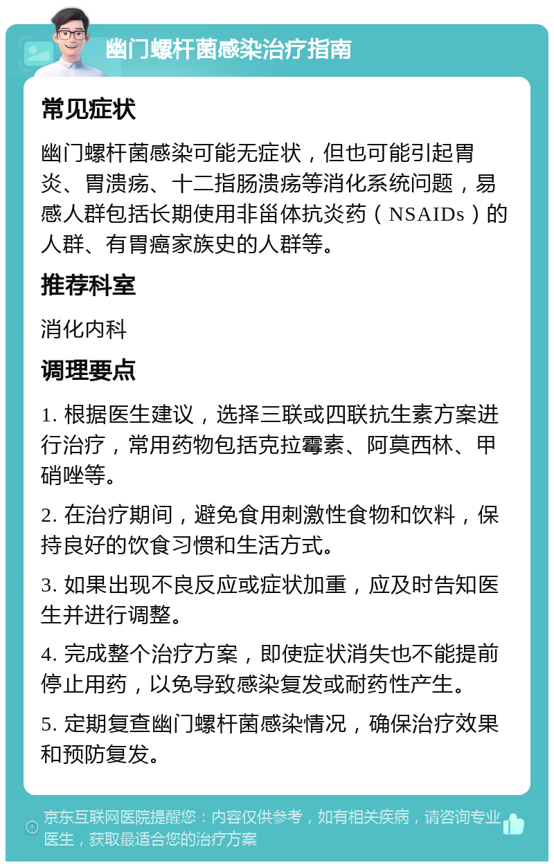 幽门螺杆菌感染治疗指南 常见症状 幽门螺杆菌感染可能无症状，但也可能引起胃炎、胃溃疡、十二指肠溃疡等消化系统问题，易感人群包括长期使用非甾体抗炎药（NSAIDs）的人群、有胃癌家族史的人群等。 推荐科室 消化内科 调理要点 1. 根据医生建议，选择三联或四联抗生素方案进行治疗，常用药物包括克拉霉素、阿莫西林、甲硝唑等。 2. 在治疗期间，避免食用刺激性食物和饮料，保持良好的饮食习惯和生活方式。 3. 如果出现不良反应或症状加重，应及时告知医生并进行调整。 4. 完成整个治疗方案，即使症状消失也不能提前停止用药，以免导致感染复发或耐药性产生。 5. 定期复查幽门螺杆菌感染情况，确保治疗效果和预防复发。