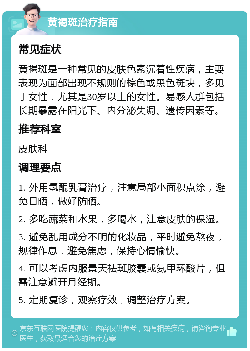 黄褐斑治疗指南 常见症状 黄褐斑是一种常见的皮肤色素沉着性疾病，主要表现为面部出现不规则的棕色或黑色斑块，多见于女性，尤其是30岁以上的女性。易感人群包括长期暴露在阳光下、内分泌失调、遗传因素等。 推荐科室 皮肤科 调理要点 1. 外用氢醌乳膏治疗，注意局部小面积点涂，避免日晒，做好防晒。 2. 多吃蔬菜和水果，多喝水，注意皮肤的保湿。 3. 避免乱用成分不明的化妆品，平时避免熬夜，规律作息，避免焦虑，保持心情愉快。 4. 可以考虑内服景天祛斑胶囊或氨甲环酸片，但需注意避开月经期。 5. 定期复诊，观察疗效，调整治疗方案。