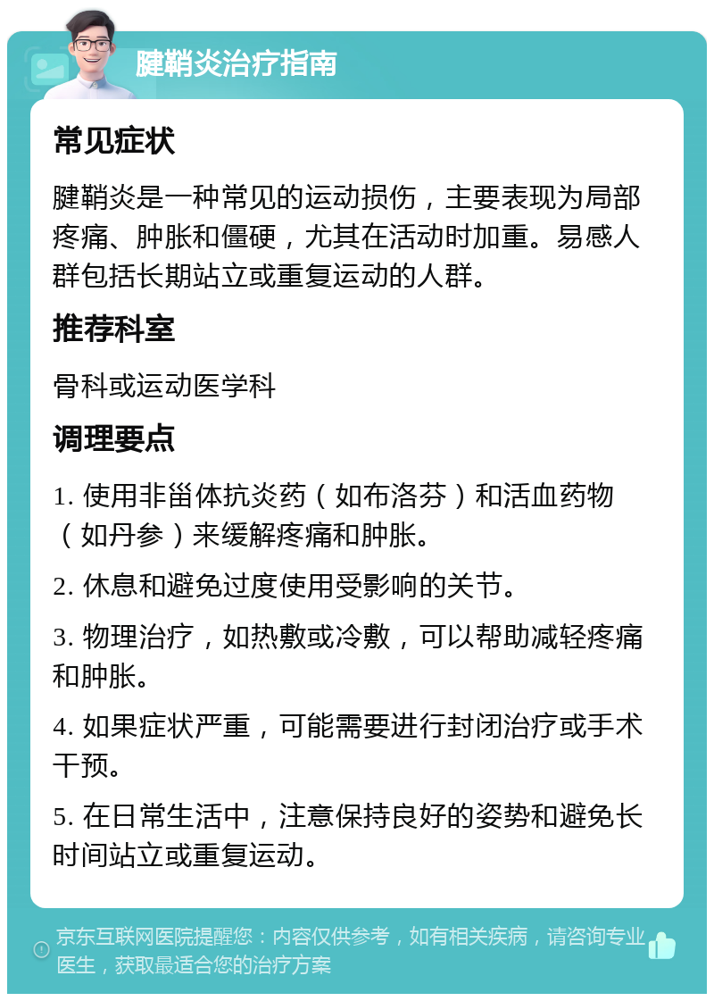 腱鞘炎治疗指南 常见症状 腱鞘炎是一种常见的运动损伤，主要表现为局部疼痛、肿胀和僵硬，尤其在活动时加重。易感人群包括长期站立或重复运动的人群。 推荐科室 骨科或运动医学科 调理要点 1. 使用非甾体抗炎药（如布洛芬）和活血药物（如丹参）来缓解疼痛和肿胀。 2. 休息和避免过度使用受影响的关节。 3. 物理治疗，如热敷或冷敷，可以帮助减轻疼痛和肿胀。 4. 如果症状严重，可能需要进行封闭治疗或手术干预。 5. 在日常生活中，注意保持良好的姿势和避免长时间站立或重复运动。