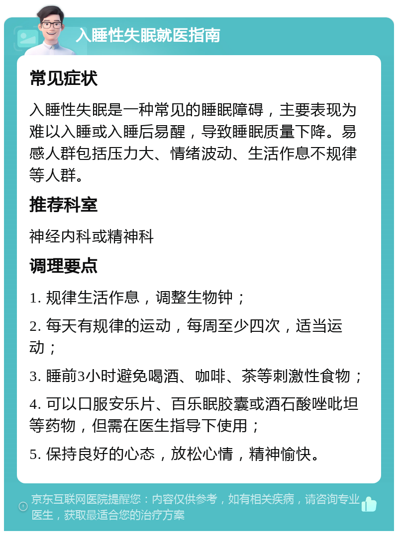 入睡性失眠就医指南 常见症状 入睡性失眠是一种常见的睡眠障碍，主要表现为难以入睡或入睡后易醒，导致睡眠质量下降。易感人群包括压力大、情绪波动、生活作息不规律等人群。 推荐科室 神经内科或精神科 调理要点 1. 规律生活作息，调整生物钟； 2. 每天有规律的运动，每周至少四次，适当运动； 3. 睡前3小时避免喝酒、咖啡、茶等刺激性食物； 4. 可以口服安乐片、百乐眠胶囊或酒石酸唑吡坦等药物，但需在医生指导下使用； 5. 保持良好的心态，放松心情，精神愉快。