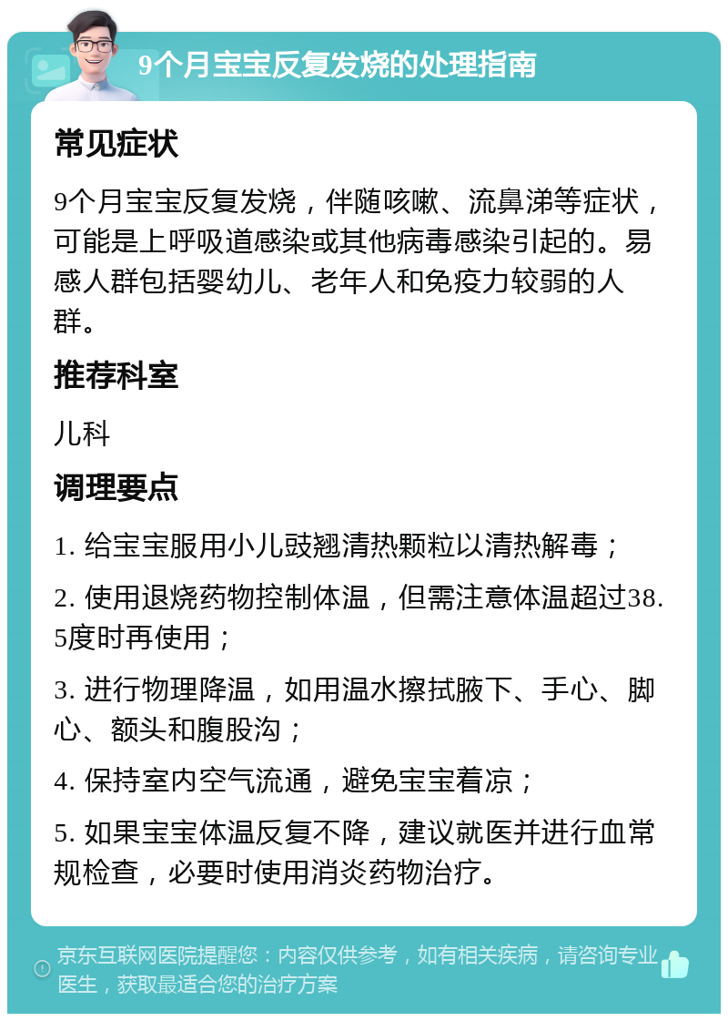 9个月宝宝反复发烧的处理指南 常见症状 9个月宝宝反复发烧，伴随咳嗽、流鼻涕等症状，可能是上呼吸道感染或其他病毒感染引起的。易感人群包括婴幼儿、老年人和免疫力较弱的人群。 推荐科室 儿科 调理要点 1. 给宝宝服用小儿豉翘清热颗粒以清热解毒； 2. 使用退烧药物控制体温，但需注意体温超过38.5度时再使用； 3. 进行物理降温，如用温水擦拭腋下、手心、脚心、额头和腹股沟； 4. 保持室内空气流通，避免宝宝着凉； 5. 如果宝宝体温反复不降，建议就医并进行血常规检查，必要时使用消炎药物治疗。