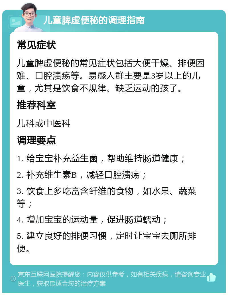 儿童脾虚便秘的调理指南 常见症状 儿童脾虚便秘的常见症状包括大便干燥、排便困难、口腔溃疡等。易感人群主要是3岁以上的儿童，尤其是饮食不规律、缺乏运动的孩子。 推荐科室 儿科或中医科 调理要点 1. 给宝宝补充益生菌，帮助维持肠道健康； 2. 补充维生素B，减轻口腔溃疡； 3. 饮食上多吃富含纤维的食物，如水果、蔬菜等； 4. 增加宝宝的运动量，促进肠道蠕动； 5. 建立良好的排便习惯，定时让宝宝去厕所排便。