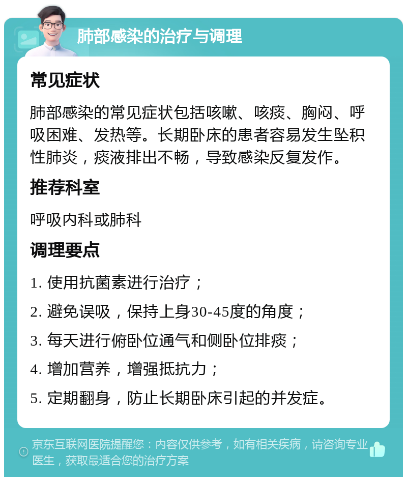 肺部感染的治疗与调理 常见症状 肺部感染的常见症状包括咳嗽、咳痰、胸闷、呼吸困难、发热等。长期卧床的患者容易发生坠积性肺炎，痰液排出不畅，导致感染反复发作。 推荐科室 呼吸内科或肺科 调理要点 1. 使用抗菌素进行治疗； 2. 避免误吸，保持上身30-45度的角度； 3. 每天进行俯卧位通气和侧卧位排痰； 4. 增加营养，增强抵抗力； 5. 定期翻身，防止长期卧床引起的并发症。