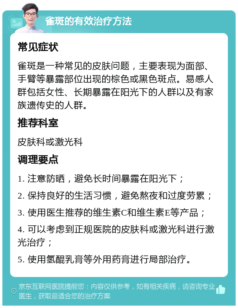 雀斑的有效治疗方法 常见症状 雀斑是一种常见的皮肤问题，主要表现为面部、手臂等暴露部位出现的棕色或黑色斑点。易感人群包括女性、长期暴露在阳光下的人群以及有家族遗传史的人群。 推荐科室 皮肤科或激光科 调理要点 1. 注意防晒，避免长时间暴露在阳光下； 2. 保持良好的生活习惯，避免熬夜和过度劳累； 3. 使用医生推荐的维生素C和维生素E等产品； 4. 可以考虑到正规医院的皮肤科或激光科进行激光治疗； 5. 使用氢醌乳膏等外用药膏进行局部治疗。