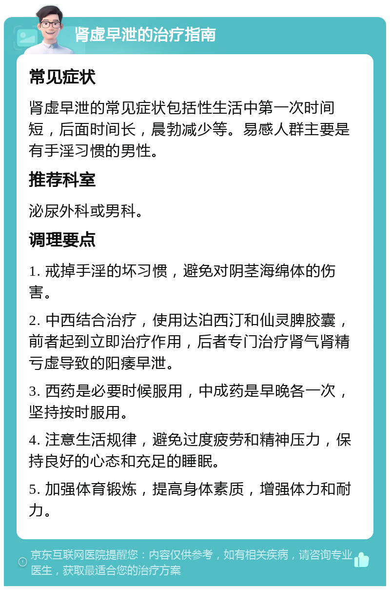 肾虚早泄的治疗指南 常见症状 肾虚早泄的常见症状包括性生活中第一次时间短，后面时间长，晨勃减少等。易感人群主要是有手淫习惯的男性。 推荐科室 泌尿外科或男科。 调理要点 1. 戒掉手淫的坏习惯，避免对阴茎海绵体的伤害。 2. 中西结合治疗，使用达泊西汀和仙灵脾胶囊，前者起到立即治疗作用，后者专门治疗肾气肾精亏虚导致的阳痿早泄。 3. 西药是必要时候服用，中成药是早晚各一次，坚持按时服用。 4. 注意生活规律，避免过度疲劳和精神压力，保持良好的心态和充足的睡眠。 5. 加强体育锻炼，提高身体素质，增强体力和耐力。