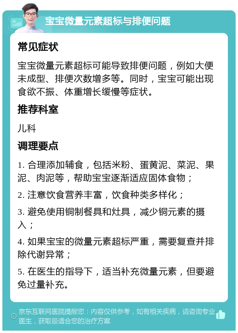 宝宝微量元素超标与排便问题 常见症状 宝宝微量元素超标可能导致排便问题，例如大便未成型、排便次数增多等。同时，宝宝可能出现食欲不振、体重增长缓慢等症状。 推荐科室 儿科 调理要点 1. 合理添加辅食，包括米粉、蛋黄泥、菜泥、果泥、肉泥等，帮助宝宝逐渐适应固体食物； 2. 注意饮食营养丰富，饮食种类多样化； 3. 避免使用铜制餐具和灶具，减少铜元素的摄入； 4. 如果宝宝的微量元素超标严重，需要复查并排除代谢异常； 5. 在医生的指导下，适当补充微量元素，但要避免过量补充。