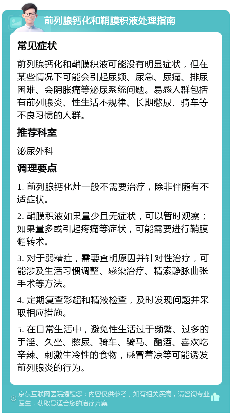 前列腺钙化和鞘膜积液处理指南 常见症状 前列腺钙化和鞘膜积液可能没有明显症状，但在某些情况下可能会引起尿频、尿急、尿痛、排尿困难、会阴胀痛等泌尿系统问题。易感人群包括有前列腺炎、性生活不规律、长期憋尿、骑车等不良习惯的人群。 推荐科室 泌尿外科 调理要点 1. 前列腺钙化灶一般不需要治疗，除非伴随有不适症状。 2. 鞘膜积液如果量少且无症状，可以暂时观察；如果量多或引起疼痛等症状，可能需要进行鞘膜翻转术。 3. 对于弱精症，需要查明原因并针对性治疗，可能涉及生活习惯调整、感染治疗、精索静脉曲张手术等方法。 4. 定期复查彩超和精液检查，及时发现问题并采取相应措施。 5. 在日常生活中，避免性生活过于频繁、过多的手淫、久坐、憋尿、骑车、骑马、酗酒、喜欢吃辛辣、刺激生冷性的食物，感冒着凉等可能诱发前列腺炎的行为。