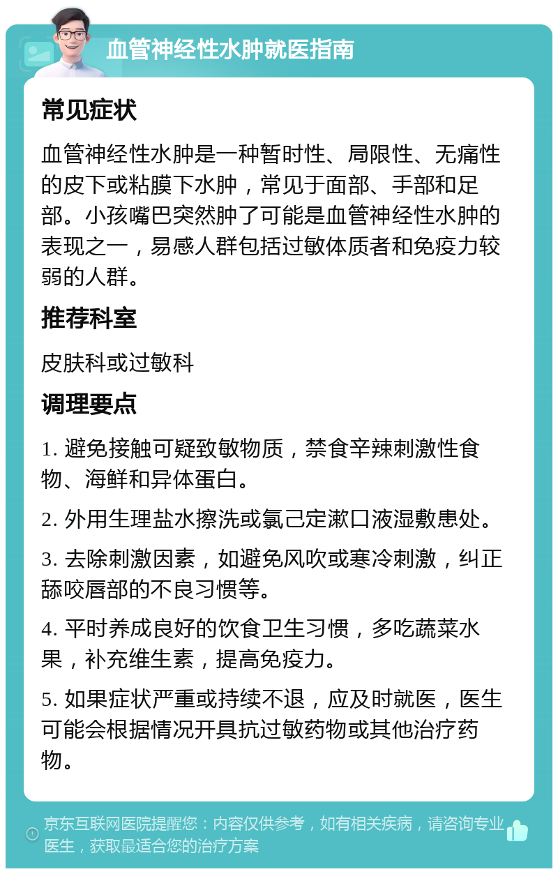 血管神经性水肿就医指南 常见症状 血管神经性水肿是一种暂时性、局限性、无痛性的皮下或粘膜下水肿，常见于面部、手部和足部。小孩嘴巴突然肿了可能是血管神经性水肿的表现之一，易感人群包括过敏体质者和免疫力较弱的人群。 推荐科室 皮肤科或过敏科 调理要点 1. 避免接触可疑致敏物质，禁食辛辣刺激性食物、海鲜和异体蛋白。 2. 外用生理盐水擦洗或氯己定漱口液湿敷患处。 3. 去除刺激因素，如避免风吹或寒冷刺激，纠正舔咬唇部的不良习惯等。 4. 平时养成良好的饮食卫生习惯，多吃蔬菜水果，补充维生素，提高免疫力。 5. 如果症状严重或持续不退，应及时就医，医生可能会根据情况开具抗过敏药物或其他治疗药物。