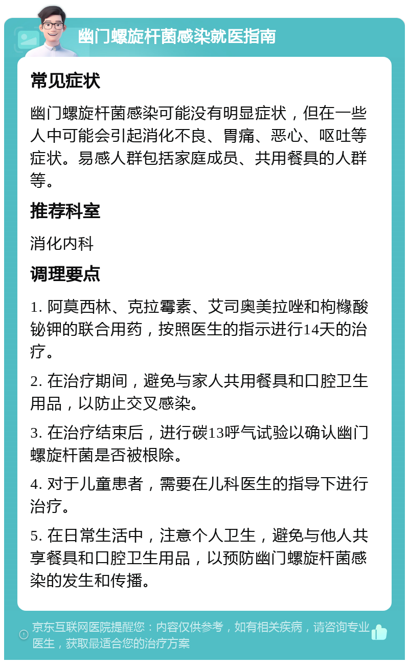 幽门螺旋杆菌感染就医指南 常见症状 幽门螺旋杆菌感染可能没有明显症状，但在一些人中可能会引起消化不良、胃痛、恶心、呕吐等症状。易感人群包括家庭成员、共用餐具的人群等。 推荐科室 消化内科 调理要点 1. 阿莫西林、克拉霉素、艾司奥美拉唑和枸橼酸铋钾的联合用药，按照医生的指示进行14天的治疗。 2. 在治疗期间，避免与家人共用餐具和口腔卫生用品，以防止交叉感染。 3. 在治疗结束后，进行碳13呼气试验以确认幽门螺旋杆菌是否被根除。 4. 对于儿童患者，需要在儿科医生的指导下进行治疗。 5. 在日常生活中，注意个人卫生，避免与他人共享餐具和口腔卫生用品，以预防幽门螺旋杆菌感染的发生和传播。