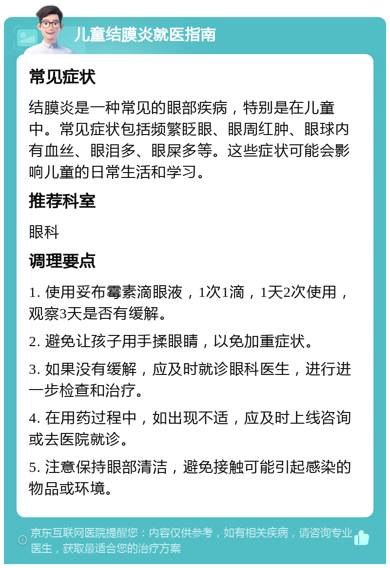 儿童结膜炎就医指南 常见症状 结膜炎是一种常见的眼部疾病，特别是在儿童中。常见症状包括频繁眨眼、眼周红肿、眼球内有血丝、眼泪多、眼屎多等。这些症状可能会影响儿童的日常生活和学习。 推荐科室 眼科 调理要点 1. 使用妥布霉素滴眼液，1次1滴，1天2次使用，观察3天是否有缓解。 2. 避免让孩子用手揉眼睛，以免加重症状。 3. 如果没有缓解，应及时就诊眼科医生，进行进一步检查和治疗。 4. 在用药过程中，如出现不适，应及时上线咨询或去医院就诊。 5. 注意保持眼部清洁，避免接触可能引起感染的物品或环境。