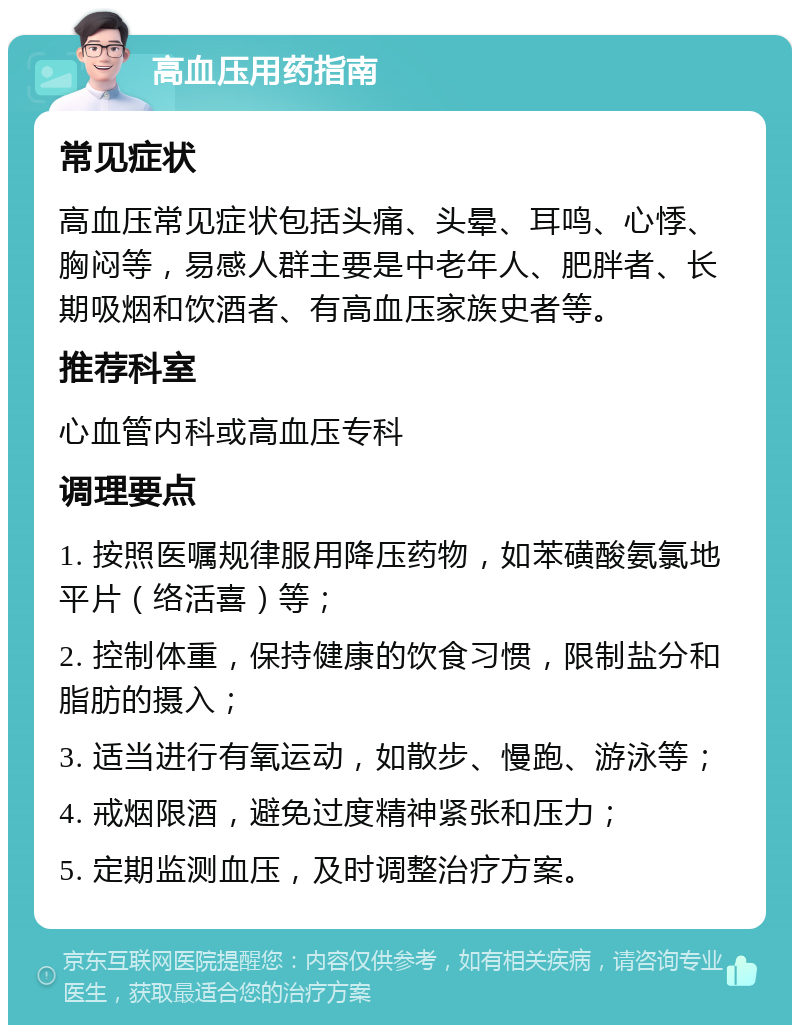 高血压用药指南 常见症状 高血压常见症状包括头痛、头晕、耳鸣、心悸、胸闷等，易感人群主要是中老年人、肥胖者、长期吸烟和饮酒者、有高血压家族史者等。 推荐科室 心血管内科或高血压专科 调理要点 1. 按照医嘱规律服用降压药物，如苯磺酸氨氯地平片（络活喜）等； 2. 控制体重，保持健康的饮食习惯，限制盐分和脂肪的摄入； 3. 适当进行有氧运动，如散步、慢跑、游泳等； 4. 戒烟限酒，避免过度精神紧张和压力； 5. 定期监测血压，及时调整治疗方案。