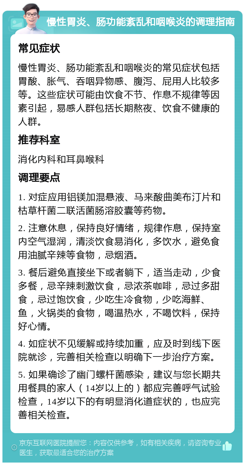 慢性胃炎、肠功能紊乱和咽喉炎的调理指南 常见症状 慢性胃炎、肠功能紊乱和咽喉炎的常见症状包括胃酸、胀气、吞咽异物感、腹泻、屁用人比较多等。这些症状可能由饮食不节、作息不规律等因素引起，易感人群包括长期熬夜、饮食不健康的人群。 推荐科室 消化内科和耳鼻喉科 调理要点 1. 对症应用铝镁加混悬液、马来酸曲美布汀片和枯草杆菌二联活菌肠溶胶囊等药物。 2. 注意休息，保持良好情绪，规律作息，保持室内空气湿润，清淡饮食易消化，多饮水，避免食用油腻辛辣等食物，忌烟酒。 3. 餐后避免直接坐下或者躺下，适当走动，少食多餐，忌辛辣刺激饮食，忌浓茶咖啡，忌过多甜食，忌过饱饮食，少吃生冷食物，少吃海鲜、鱼，火锅类的食物，喝温热水，不喝饮料，保持好心情。 4. 如症状不见缓解或持续加重，应及时到线下医院就诊，完善相关检查以明确下一步治疗方案。 5. 如果确诊了幽门螺杆菌感染，建议与您长期共用餐具的家人（14岁以上的）都应完善呼气试验检查，14岁以下的有明显消化道症状的，也应完善相关检查。