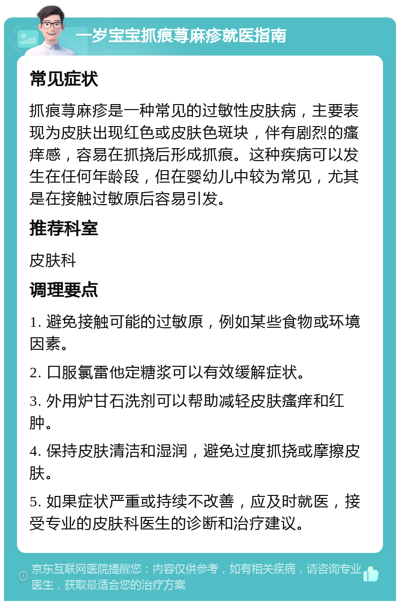 一岁宝宝抓痕荨麻疹就医指南 常见症状 抓痕荨麻疹是一种常见的过敏性皮肤病，主要表现为皮肤出现红色或皮肤色斑块，伴有剧烈的瘙痒感，容易在抓挠后形成抓痕。这种疾病可以发生在任何年龄段，但在婴幼儿中较为常见，尤其是在接触过敏原后容易引发。 推荐科室 皮肤科 调理要点 1. 避免接触可能的过敏原，例如某些食物或环境因素。 2. 口服氯雷他定糖浆可以有效缓解症状。 3. 外用炉甘石洗剂可以帮助减轻皮肤瘙痒和红肿。 4. 保持皮肤清洁和湿润，避免过度抓挠或摩擦皮肤。 5. 如果症状严重或持续不改善，应及时就医，接受专业的皮肤科医生的诊断和治疗建议。