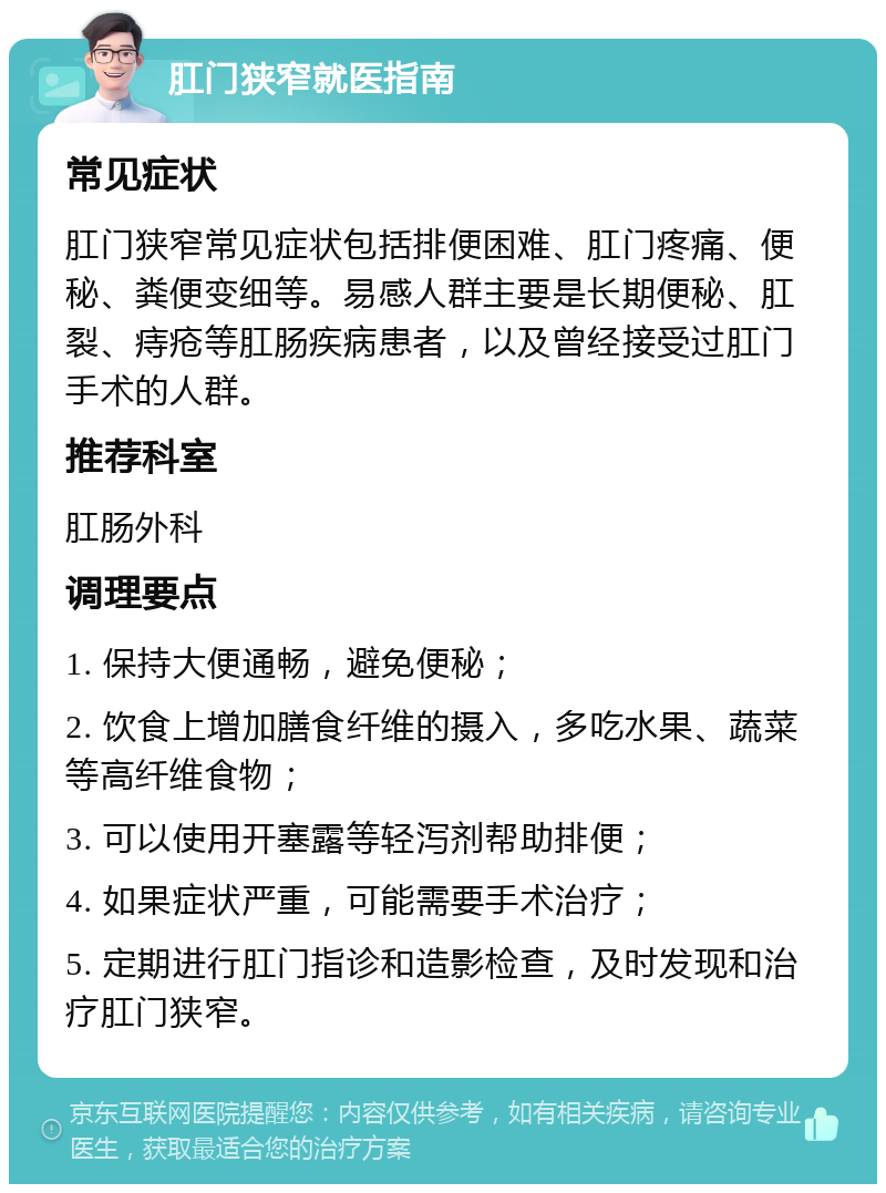 肛门狭窄就医指南 常见症状 肛门狭窄常见症状包括排便困难、肛门疼痛、便秘、粪便变细等。易感人群主要是长期便秘、肛裂、痔疮等肛肠疾病患者，以及曾经接受过肛门手术的人群。 推荐科室 肛肠外科 调理要点 1. 保持大便通畅，避免便秘； 2. 饮食上增加膳食纤维的摄入，多吃水果、蔬菜等高纤维食物； 3. 可以使用开塞露等轻泻剂帮助排便； 4. 如果症状严重，可能需要手术治疗； 5. 定期进行肛门指诊和造影检查，及时发现和治疗肛门狭窄。