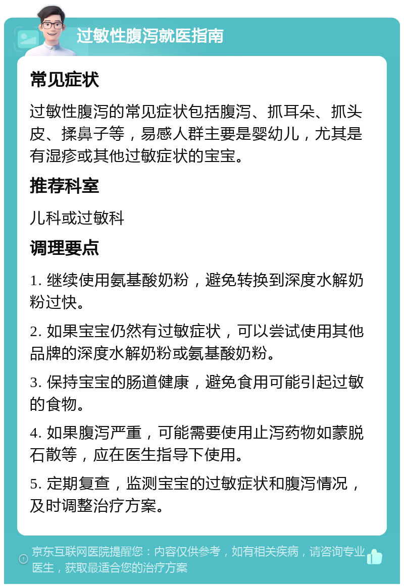 过敏性腹泻就医指南 常见症状 过敏性腹泻的常见症状包括腹泻、抓耳朵、抓头皮、揉鼻子等，易感人群主要是婴幼儿，尤其是有湿疹或其他过敏症状的宝宝。 推荐科室 儿科或过敏科 调理要点 1. 继续使用氨基酸奶粉，避免转换到深度水解奶粉过快。 2. 如果宝宝仍然有过敏症状，可以尝试使用其他品牌的深度水解奶粉或氨基酸奶粉。 3. 保持宝宝的肠道健康，避免食用可能引起过敏的食物。 4. 如果腹泻严重，可能需要使用止泻药物如蒙脱石散等，应在医生指导下使用。 5. 定期复查，监测宝宝的过敏症状和腹泻情况，及时调整治疗方案。