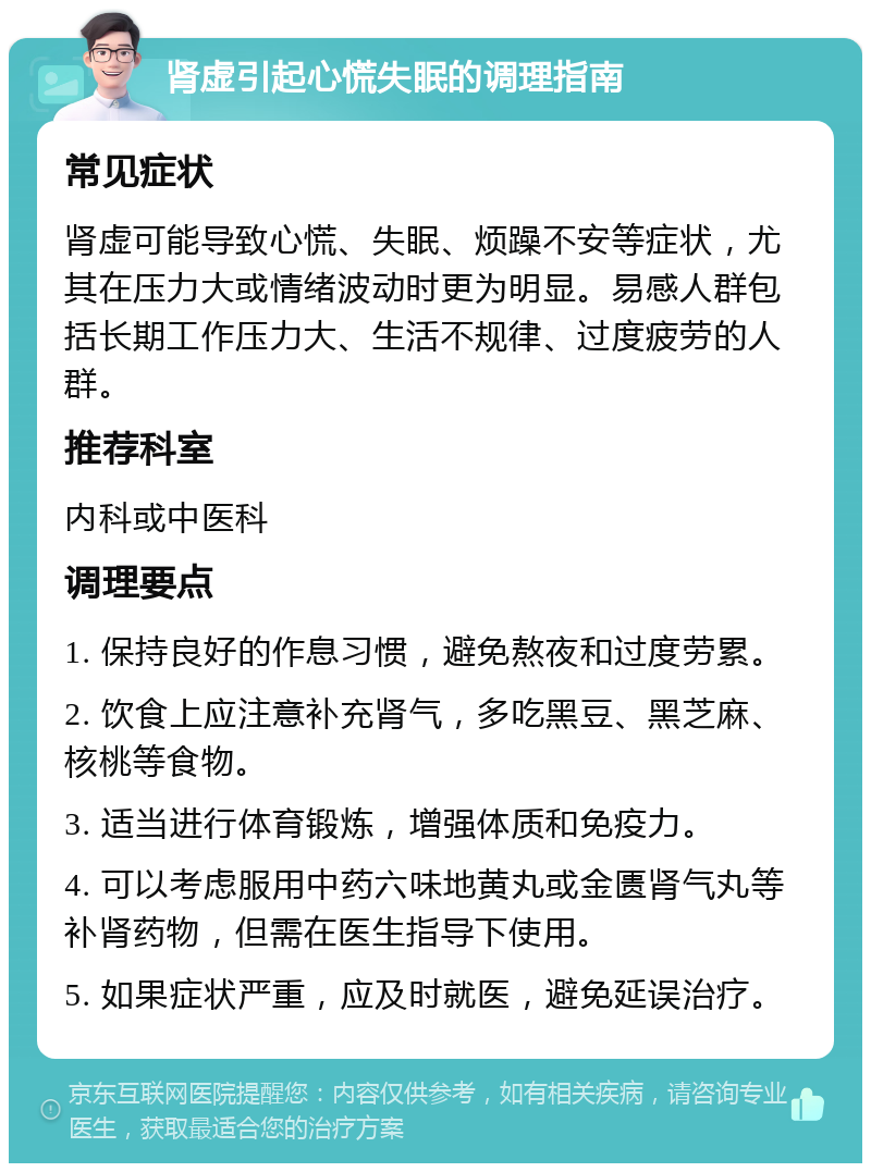 肾虚引起心慌失眠的调理指南 常见症状 肾虚可能导致心慌、失眠、烦躁不安等症状，尤其在压力大或情绪波动时更为明显。易感人群包括长期工作压力大、生活不规律、过度疲劳的人群。 推荐科室 内科或中医科 调理要点 1. 保持良好的作息习惯，避免熬夜和过度劳累。 2. 饮食上应注意补充肾气，多吃黑豆、黑芝麻、核桃等食物。 3. 适当进行体育锻炼，增强体质和免疫力。 4. 可以考虑服用中药六味地黄丸或金匮肾气丸等补肾药物，但需在医生指导下使用。 5. 如果症状严重，应及时就医，避免延误治疗。