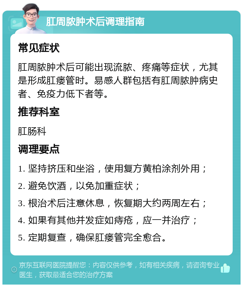 肛周脓肿术后调理指南 常见症状 肛周脓肿术后可能出现流脓、疼痛等症状，尤其是形成肛瘘管时。易感人群包括有肛周脓肿病史者、免疫力低下者等。 推荐科室 肛肠科 调理要点 1. 坚持挤压和坐浴，使用复方黄柏涂剂外用； 2. 避免饮酒，以免加重症状； 3. 根治术后注意休息，恢复期大约两周左右； 4. 如果有其他并发症如痔疮，应一并治疗； 5. 定期复查，确保肛瘘管完全愈合。