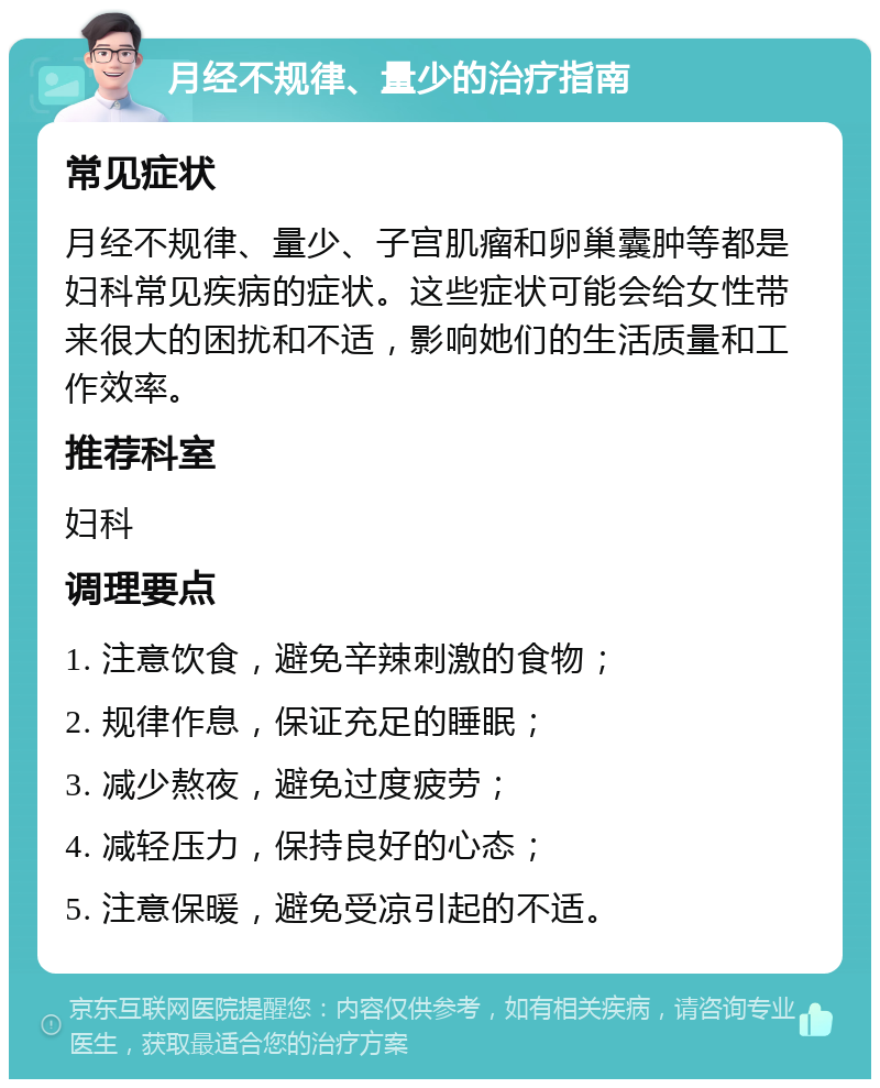 月经不规律、量少的治疗指南 常见症状 月经不规律、量少、子宫肌瘤和卵巢囊肿等都是妇科常见疾病的症状。这些症状可能会给女性带来很大的困扰和不适，影响她们的生活质量和工作效率。 推荐科室 妇科 调理要点 1. 注意饮食，避免辛辣刺激的食物； 2. 规律作息，保证充足的睡眠； 3. 减少熬夜，避免过度疲劳； 4. 减轻压力，保持良好的心态； 5. 注意保暖，避免受凉引起的不适。