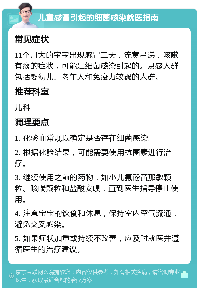 儿童感冒引起的细菌感染就医指南 常见症状 11个月大的宝宝出现感冒三天，流黄鼻涕，咳嗽有痰的症状，可能是细菌感染引起的。易感人群包括婴幼儿、老年人和免疫力较弱的人群。 推荐科室 儿科 调理要点 1. 化验血常规以确定是否存在细菌感染。 2. 根据化验结果，可能需要使用抗菌素进行治疗。 3. 继续使用之前的药物，如小儿氨酚黄那敏颗粒、咳喘颗粒和盐酸安嗅，直到医生指导停止使用。 4. 注意宝宝的饮食和休息，保持室内空气流通，避免交叉感染。 5. 如果症状加重或持续不改善，应及时就医并遵循医生的治疗建议。