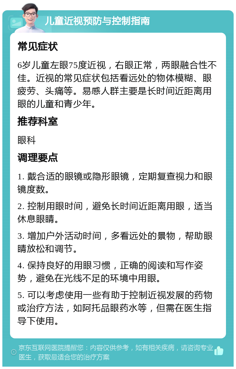 儿童近视预防与控制指南 常见症状 6岁儿童左眼75度近视，右眼正常，两眼融合性不佳。近视的常见症状包括看远处的物体模糊、眼疲劳、头痛等。易感人群主要是长时间近距离用眼的儿童和青少年。 推荐科室 眼科 调理要点 1. 戴合适的眼镜或隐形眼镜，定期复查视力和眼镜度数。 2. 控制用眼时间，避免长时间近距离用眼，适当休息眼睛。 3. 增加户外活动时间，多看远处的景物，帮助眼睛放松和调节。 4. 保持良好的用眼习惯，正确的阅读和写作姿势，避免在光线不足的环境中用眼。 5. 可以考虑使用一些有助于控制近视发展的药物或治疗方法，如阿托品眼药水等，但需在医生指导下使用。