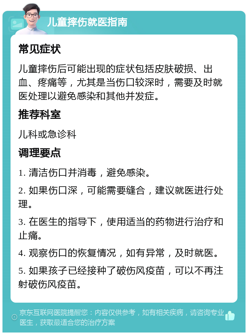 儿童摔伤就医指南 常见症状 儿童摔伤后可能出现的症状包括皮肤破损、出血、疼痛等，尤其是当伤口较深时，需要及时就医处理以避免感染和其他并发症。 推荐科室 儿科或急诊科 调理要点 1. 清洁伤口并消毒，避免感染。 2. 如果伤口深，可能需要缝合，建议就医进行处理。 3. 在医生的指导下，使用适当的药物进行治疗和止痛。 4. 观察伤口的恢复情况，如有异常，及时就医。 5. 如果孩子已经接种了破伤风疫苗，可以不再注射破伤风疫苗。