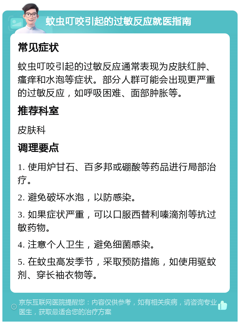 蚊虫叮咬引起的过敏反应就医指南 常见症状 蚊虫叮咬引起的过敏反应通常表现为皮肤红肿、瘙痒和水泡等症状。部分人群可能会出现更严重的过敏反应，如呼吸困难、面部肿胀等。 推荐科室 皮肤科 调理要点 1. 使用炉甘石、百多邦或硼酸等药品进行局部治疗。 2. 避免破坏水泡，以防感染。 3. 如果症状严重，可以口服西替利嗪滴剂等抗过敏药物。 4. 注意个人卫生，避免细菌感染。 5. 在蚊虫高发季节，采取预防措施，如使用驱蚊剂、穿长袖衣物等。