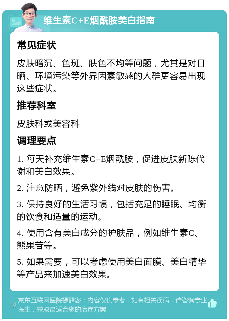 维生素C+E烟酰胺美白指南 常见症状 皮肤暗沉、色斑、肤色不均等问题，尤其是对日晒、环境污染等外界因素敏感的人群更容易出现这些症状。 推荐科室 皮肤科或美容科 调理要点 1. 每天补充维生素C+E烟酰胺，促进皮肤新陈代谢和美白效果。 2. 注意防晒，避免紫外线对皮肤的伤害。 3. 保持良好的生活习惯，包括充足的睡眠、均衡的饮食和适量的运动。 4. 使用含有美白成分的护肤品，例如维生素C、熊果苷等。 5. 如果需要，可以考虑使用美白面膜、美白精华等产品来加速美白效果。