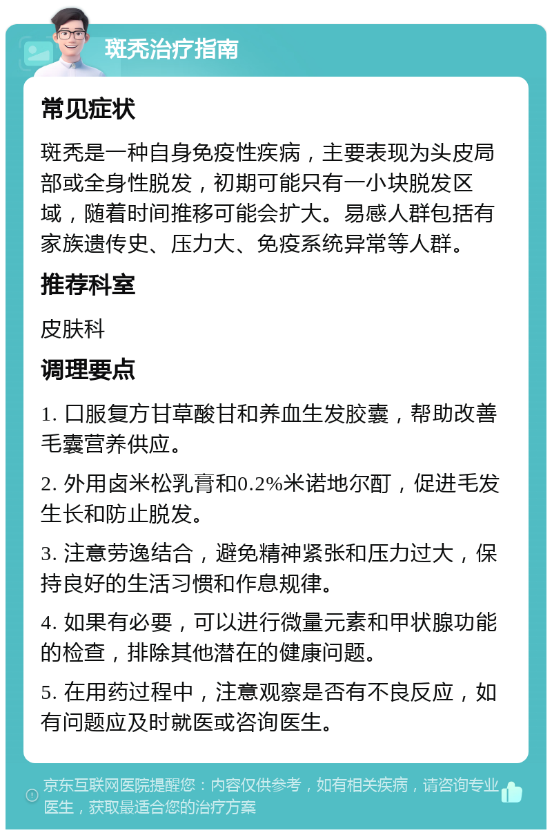 斑秃治疗指南 常见症状 斑秃是一种自身免疫性疾病，主要表现为头皮局部或全身性脱发，初期可能只有一小块脱发区域，随着时间推移可能会扩大。易感人群包括有家族遗传史、压力大、免疫系统异常等人群。 推荐科室 皮肤科 调理要点 1. 口服复方甘草酸甘和养血生发胶囊，帮助改善毛囊营养供应。 2. 外用卤米松乳膏和0.2%米诺地尔酊，促进毛发生长和防止脱发。 3. 注意劳逸结合，避免精神紧张和压力过大，保持良好的生活习惯和作息规律。 4. 如果有必要，可以进行微量元素和甲状腺功能的检查，排除其他潜在的健康问题。 5. 在用药过程中，注意观察是否有不良反应，如有问题应及时就医或咨询医生。