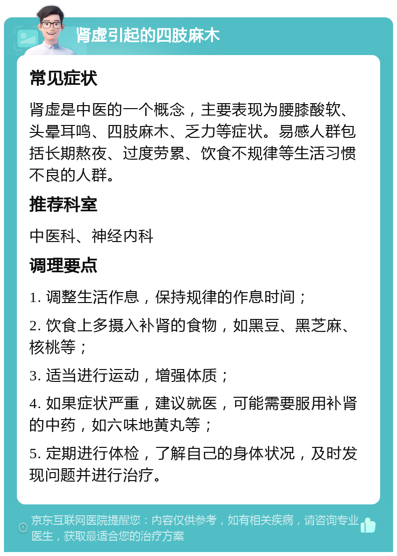 肾虚引起的四肢麻木 常见症状 肾虚是中医的一个概念，主要表现为腰膝酸软、头晕耳鸣、四肢麻木、乏力等症状。易感人群包括长期熬夜、过度劳累、饮食不规律等生活习惯不良的人群。 推荐科室 中医科、神经内科 调理要点 1. 调整生活作息，保持规律的作息时间； 2. 饮食上多摄入补肾的食物，如黑豆、黑芝麻、核桃等； 3. 适当进行运动，增强体质； 4. 如果症状严重，建议就医，可能需要服用补肾的中药，如六味地黄丸等； 5. 定期进行体检，了解自己的身体状况，及时发现问题并进行治疗。