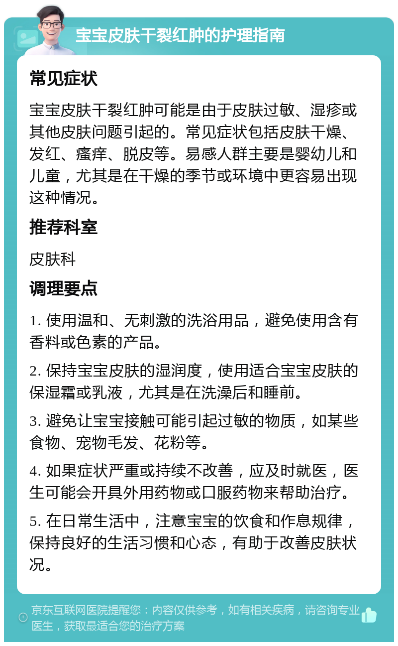 宝宝皮肤干裂红肿的护理指南 常见症状 宝宝皮肤干裂红肿可能是由于皮肤过敏、湿疹或其他皮肤问题引起的。常见症状包括皮肤干燥、发红、瘙痒、脱皮等。易感人群主要是婴幼儿和儿童，尤其是在干燥的季节或环境中更容易出现这种情况。 推荐科室 皮肤科 调理要点 1. 使用温和、无刺激的洗浴用品，避免使用含有香料或色素的产品。 2. 保持宝宝皮肤的湿润度，使用适合宝宝皮肤的保湿霜或乳液，尤其是在洗澡后和睡前。 3. 避免让宝宝接触可能引起过敏的物质，如某些食物、宠物毛发、花粉等。 4. 如果症状严重或持续不改善，应及时就医，医生可能会开具外用药物或口服药物来帮助治疗。 5. 在日常生活中，注意宝宝的饮食和作息规律，保持良好的生活习惯和心态，有助于改善皮肤状况。