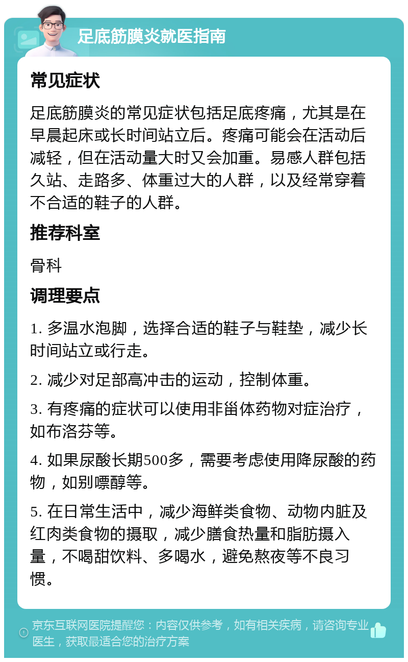 足底筋膜炎就医指南 常见症状 足底筋膜炎的常见症状包括足底疼痛，尤其是在早晨起床或长时间站立后。疼痛可能会在活动后减轻，但在活动量大时又会加重。易感人群包括久站、走路多、体重过大的人群，以及经常穿着不合适的鞋子的人群。 推荐科室 骨科 调理要点 1. 多温水泡脚，选择合适的鞋子与鞋垫，减少长时间站立或行走。 2. 减少对足部高冲击的运动，控制体重。 3. 有疼痛的症状可以使用非甾体药物对症治疗，如布洛芬等。 4. 如果尿酸长期500多，需要考虑使用降尿酸的药物，如别嘌醇等。 5. 在日常生活中，减少海鲜类食物、动物内脏及红肉类食物的摄取，减少膳食热量和脂肪摄入量，不喝甜饮料、多喝水，避免熬夜等不良习惯。