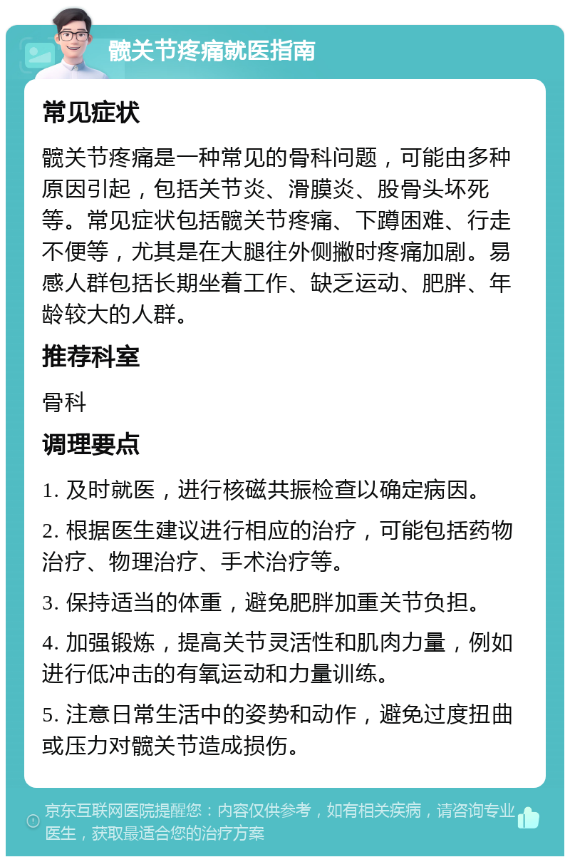 髋关节疼痛就医指南 常见症状 髋关节疼痛是一种常见的骨科问题，可能由多种原因引起，包括关节炎、滑膜炎、股骨头坏死等。常见症状包括髋关节疼痛、下蹲困难、行走不便等，尤其是在大腿往外侧撇时疼痛加剧。易感人群包括长期坐着工作、缺乏运动、肥胖、年龄较大的人群。 推荐科室 骨科 调理要点 1. 及时就医，进行核磁共振检查以确定病因。 2. 根据医生建议进行相应的治疗，可能包括药物治疗、物理治疗、手术治疗等。 3. 保持适当的体重，避免肥胖加重关节负担。 4. 加强锻炼，提高关节灵活性和肌肉力量，例如进行低冲击的有氧运动和力量训练。 5. 注意日常生活中的姿势和动作，避免过度扭曲或压力对髋关节造成损伤。