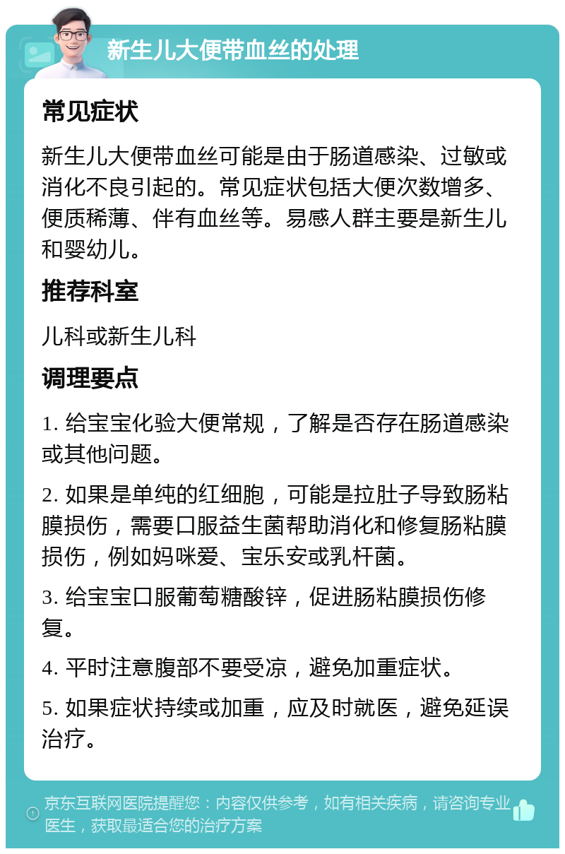 新生儿大便带血丝的处理 常见症状 新生儿大便带血丝可能是由于肠道感染、过敏或消化不良引起的。常见症状包括大便次数增多、便质稀薄、伴有血丝等。易感人群主要是新生儿和婴幼儿。 推荐科室 儿科或新生儿科 调理要点 1. 给宝宝化验大便常规，了解是否存在肠道感染或其他问题。 2. 如果是单纯的红细胞，可能是拉肚子导致肠粘膜损伤，需要口服益生菌帮助消化和修复肠粘膜损伤，例如妈咪爱、宝乐安或乳杆菌。 3. 给宝宝口服葡萄糖酸锌，促进肠粘膜损伤修复。 4. 平时注意腹部不要受凉，避免加重症状。 5. 如果症状持续或加重，应及时就医，避免延误治疗。