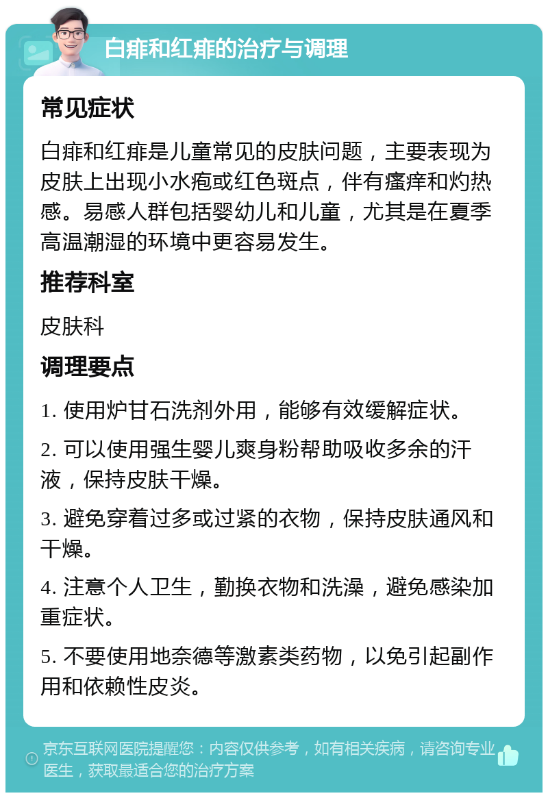 白痱和红痱的治疗与调理 常见症状 白痱和红痱是儿童常见的皮肤问题，主要表现为皮肤上出现小水疱或红色斑点，伴有瘙痒和灼热感。易感人群包括婴幼儿和儿童，尤其是在夏季高温潮湿的环境中更容易发生。 推荐科室 皮肤科 调理要点 1. 使用炉甘石洗剂外用，能够有效缓解症状。 2. 可以使用强生婴儿爽身粉帮助吸收多余的汗液，保持皮肤干燥。 3. 避免穿着过多或过紧的衣物，保持皮肤通风和干燥。 4. 注意个人卫生，勤换衣物和洗澡，避免感染加重症状。 5. 不要使用地奈德等激素类药物，以免引起副作用和依赖性皮炎。