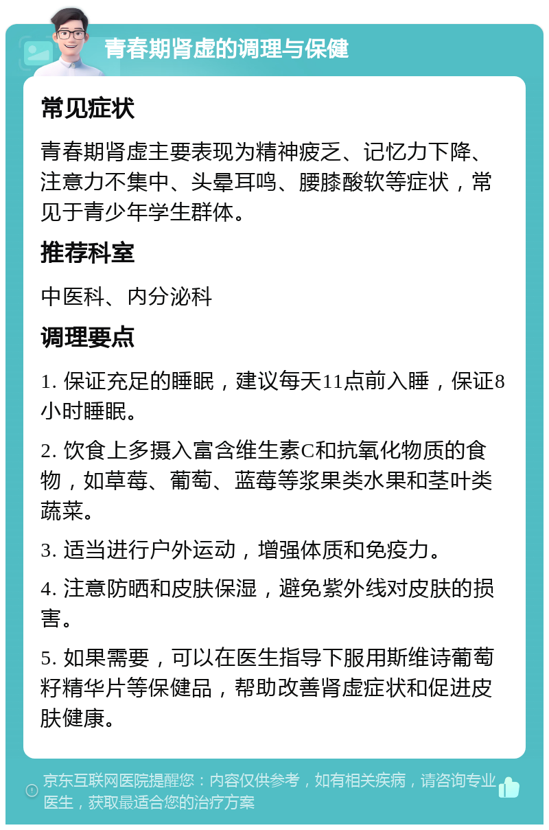 青春期肾虚的调理与保健 常见症状 青春期肾虚主要表现为精神疲乏、记忆力下降、注意力不集中、头晕耳鸣、腰膝酸软等症状，常见于青少年学生群体。 推荐科室 中医科、内分泌科 调理要点 1. 保证充足的睡眠，建议每天11点前入睡，保证8小时睡眠。 2. 饮食上多摄入富含维生素C和抗氧化物质的食物，如草莓、葡萄、蓝莓等浆果类水果和茎叶类蔬菜。 3. 适当进行户外运动，增强体质和免疫力。 4. 注意防晒和皮肤保湿，避免紫外线对皮肤的损害。 5. 如果需要，可以在医生指导下服用斯维诗葡萄籽精华片等保健品，帮助改善肾虚症状和促进皮肤健康。