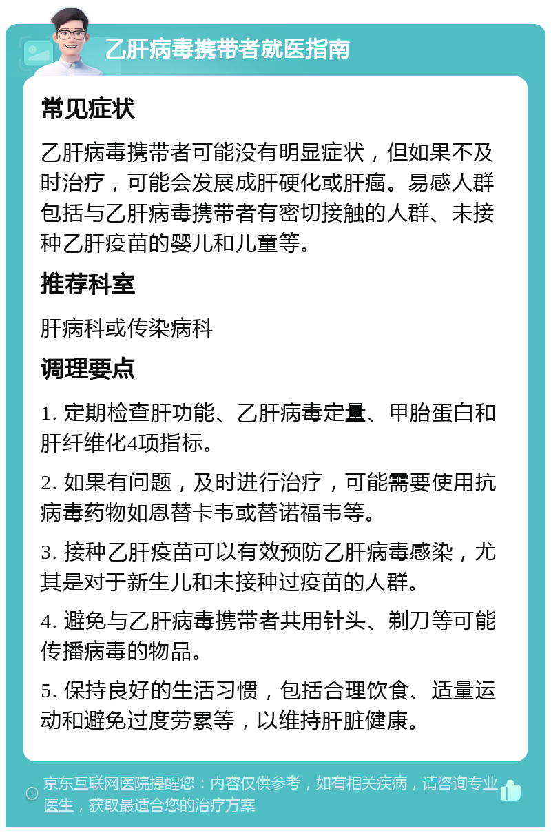 乙肝病毒携带者就医指南 常见症状 乙肝病毒携带者可能没有明显症状，但如果不及时治疗，可能会发展成肝硬化或肝癌。易感人群包括与乙肝病毒携带者有密切接触的人群、未接种乙肝疫苗的婴儿和儿童等。 推荐科室 肝病科或传染病科 调理要点 1. 定期检查肝功能、乙肝病毒定量、甲胎蛋白和肝纤维化4项指标。 2. 如果有问题，及时进行治疗，可能需要使用抗病毒药物如恩替卡韦或替诺福韦等。 3. 接种乙肝疫苗可以有效预防乙肝病毒感染，尤其是对于新生儿和未接种过疫苗的人群。 4. 避免与乙肝病毒携带者共用针头、剃刀等可能传播病毒的物品。 5. 保持良好的生活习惯，包括合理饮食、适量运动和避免过度劳累等，以维持肝脏健康。