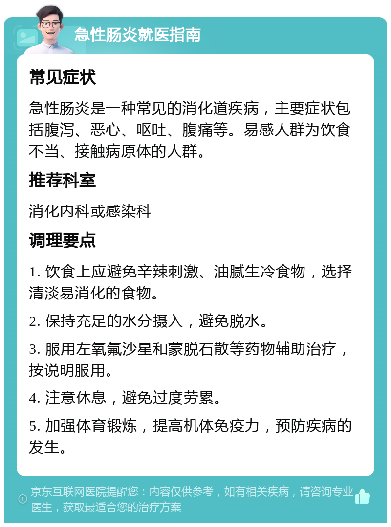 急性肠炎就医指南 常见症状 急性肠炎是一种常见的消化道疾病，主要症状包括腹泻、恶心、呕吐、腹痛等。易感人群为饮食不当、接触病原体的人群。 推荐科室 消化内科或感染科 调理要点 1. 饮食上应避免辛辣刺激、油腻生冷食物，选择清淡易消化的食物。 2. 保持充足的水分摄入，避免脱水。 3. 服用左氧氟沙星和蒙脱石散等药物辅助治疗，按说明服用。 4. 注意休息，避免过度劳累。 5. 加强体育锻炼，提高机体免疫力，预防疾病的发生。