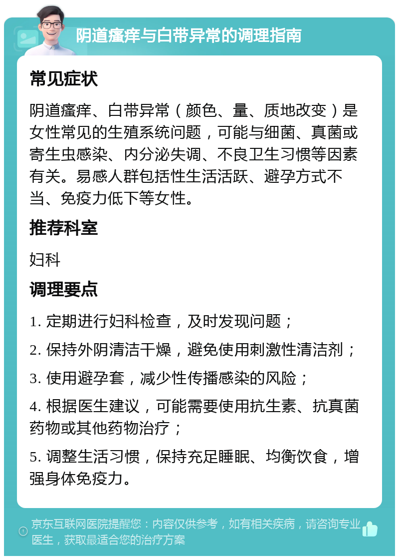 阴道瘙痒与白带异常的调理指南 常见症状 阴道瘙痒、白带异常（颜色、量、质地改变）是女性常见的生殖系统问题，可能与细菌、真菌或寄生虫感染、内分泌失调、不良卫生习惯等因素有关。易感人群包括性生活活跃、避孕方式不当、免疫力低下等女性。 推荐科室 妇科 调理要点 1. 定期进行妇科检查，及时发现问题； 2. 保持外阴清洁干燥，避免使用刺激性清洁剂； 3. 使用避孕套，减少性传播感染的风险； 4. 根据医生建议，可能需要使用抗生素、抗真菌药物或其他药物治疗； 5. 调整生活习惯，保持充足睡眠、均衡饮食，增强身体免疫力。